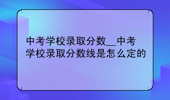 中考学校录取分数__中考学校录取分数线是怎么定的