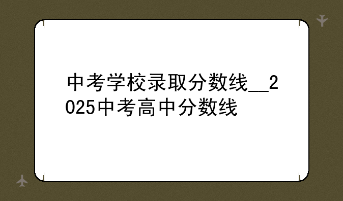 中考学校录取分数线__2025中考高中分数线