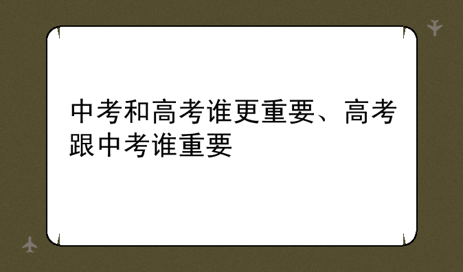 中考和高考谁更重要、高考跟中考谁重要