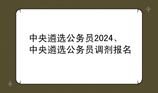 中央遴选公务员2024、中央遴选公务员调剂报名