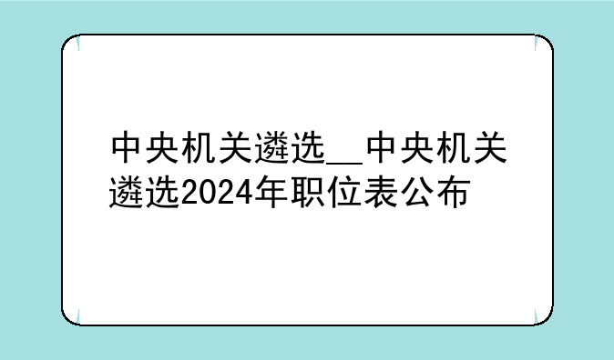 中央机关遴选__中央机关遴选2024年职位表公布