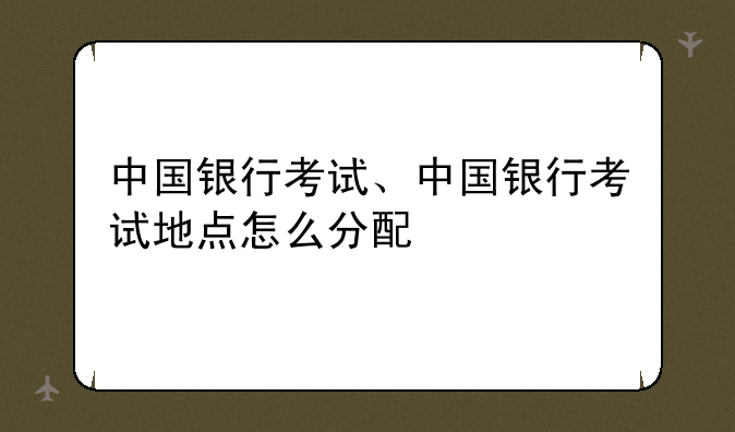 中国银行考试、中国银行考试地点怎么分配