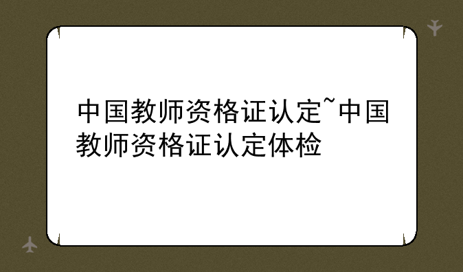 中国教师资格证认定~中国教师资格证认定体检