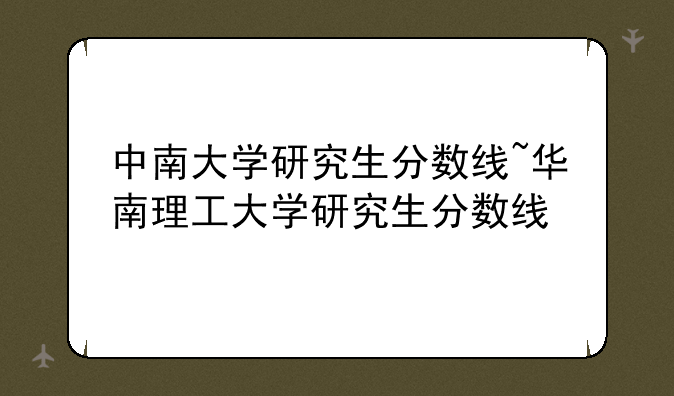 中南大学研究生分数线~华南理工大学研究生分数线