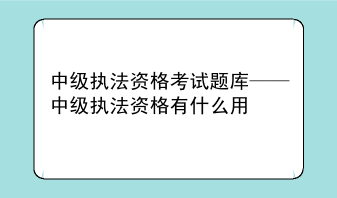 中级执法资格考试题库——中级执法资格有什么用