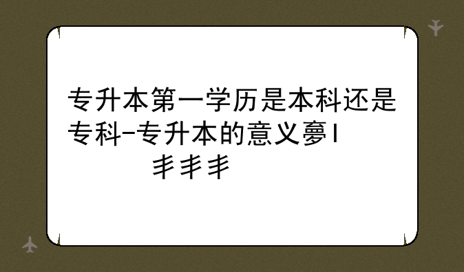 专升本第一学历是本科还是专科-专升本的意义大吗