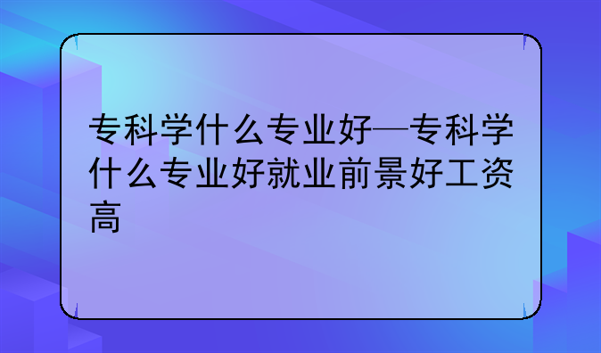 专科学什么专业好—专科学什么专业好就业前景好工资高