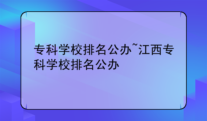 专科学校排名公办~江西专科学校排名公办
