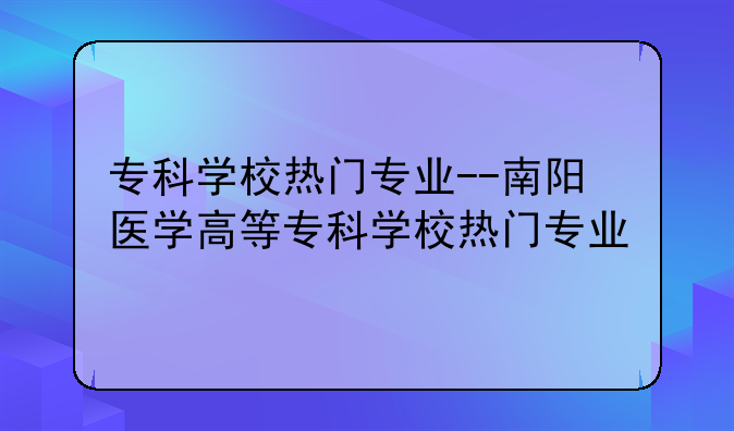 专科学校热门专业--南阳医学高等专科学校热门专业