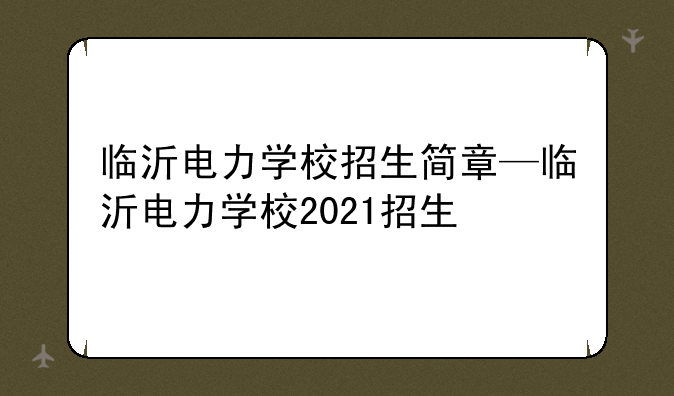 临沂电力学校招生简章—临沂电力学校2021招生