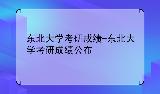 东北大学考研成绩-东北大学考研成绩公布