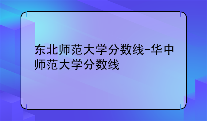 东北师范大学分数线-华中师范大学分数线