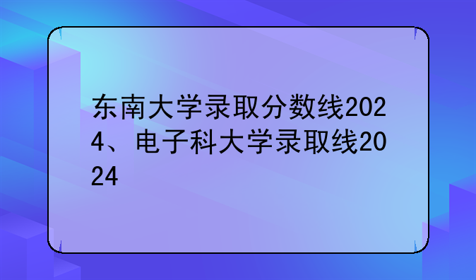 东南大学录取分数线2024、电子科大学录取线2024