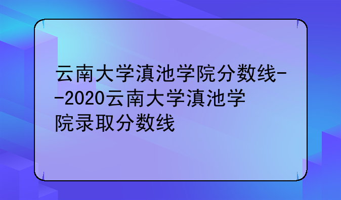 云南大学滇池学院分数线--2020云南大学滇池学院录取分数线