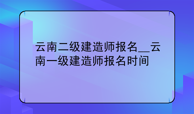 云南二级建造师报名__云南一级建造师报名时间
