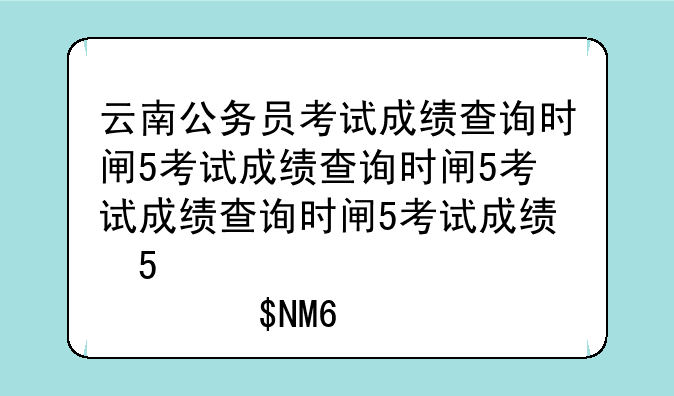 云南公务员考试成绩查询时间—云南省公务员考试笔试成绩查询
