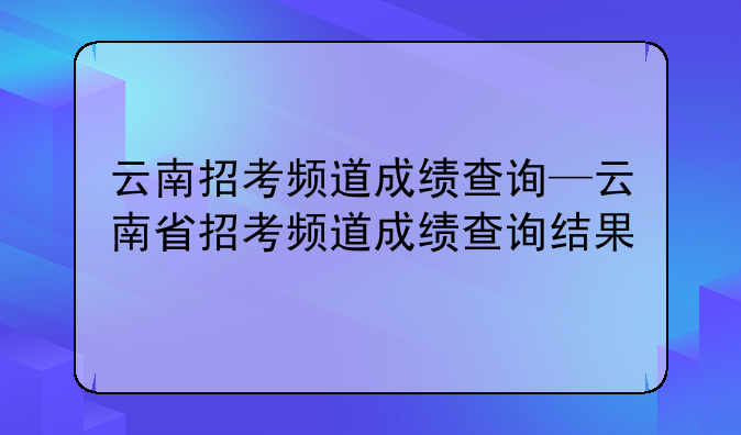 云南招考频道成绩查询—云南省招考频道成绩查询结果