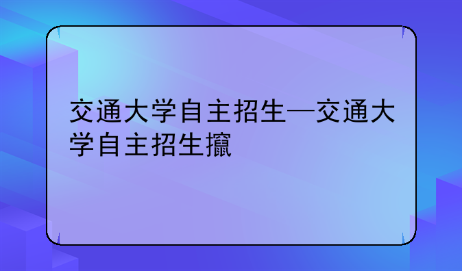 交通大学自主招生—交通大学自主招生政策
