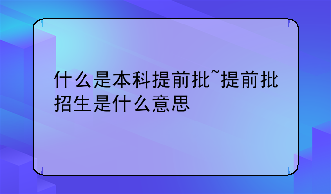 什么是本科提前批~提前批招生是什么意思