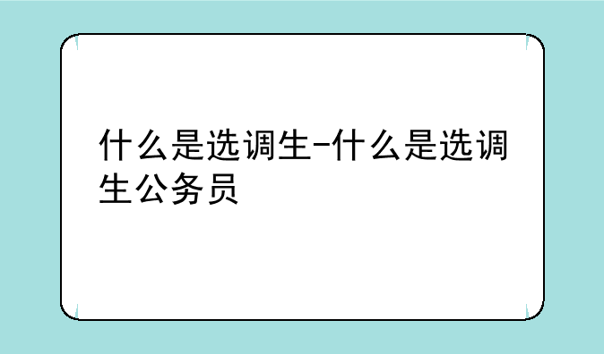 什么是选调生-什么是选调生公务员