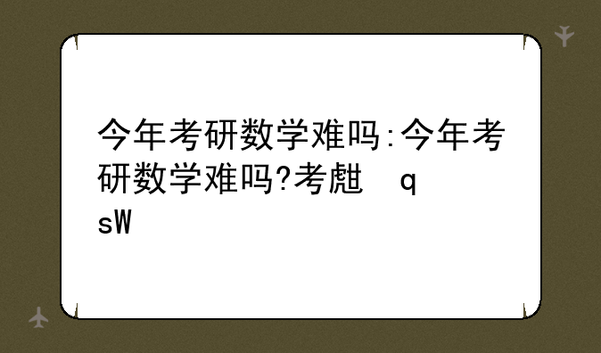 今年考研数学难吗:今年考研数学难吗?考生发声