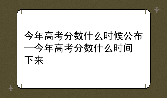 今年高考分数什么时候公布--今年高考分数什么时间下来