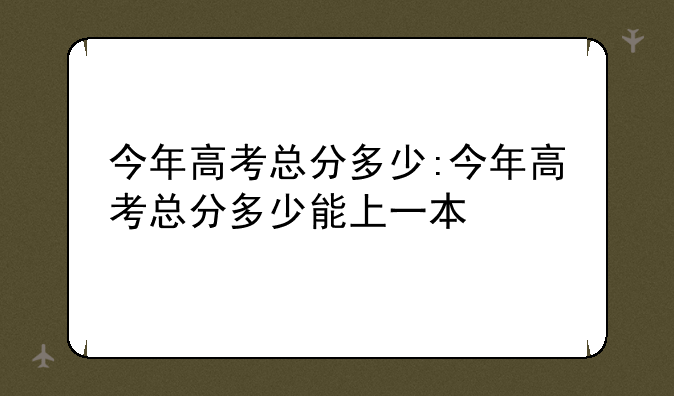 今年高考总分多少:今年高考总分多少能上一本