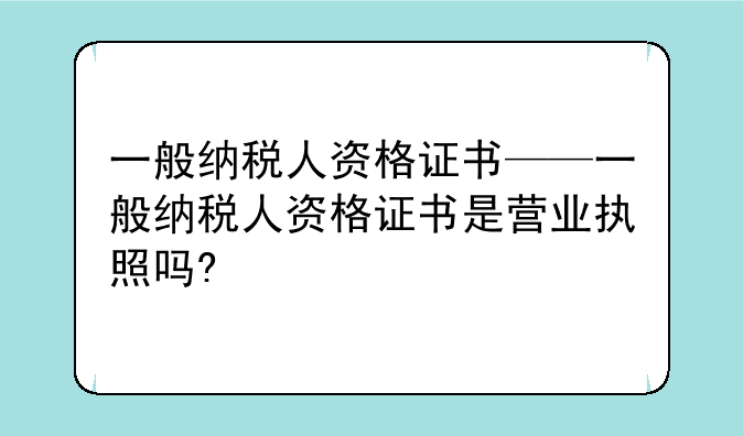 一般纳税人资格证书——一般纳税人资格证书是营业执照吗?