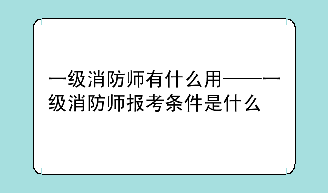一级消防师有什么用——一级消防师报考条件是什么