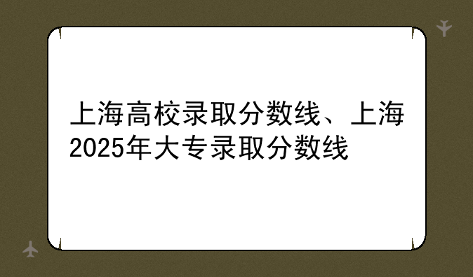 上海高校录取分数线、上海2025年大专录取分数线