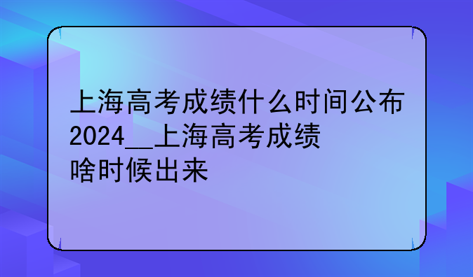 上海高考成绩什么时间公布2024__上海高考成绩啥时候出来