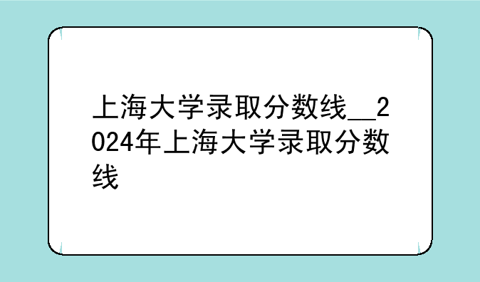 上海大学录取分数线__2024年上海大学录取分数线
