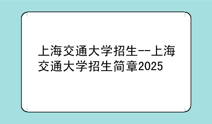 上海交通大学招生--上海交通大学招生简章2025