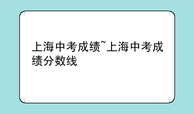 上海中考成绩~上海中考成绩分数线