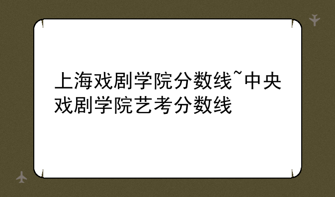 上海戏剧学院分数线~中央戏剧学院艺考分数线