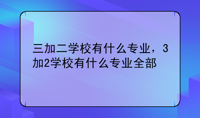 三加二学校有什么专业，3加2学校有什么专业全部
