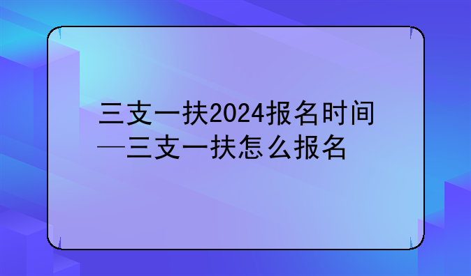 三支一扶2024报名时间—三支一扶怎么报名
