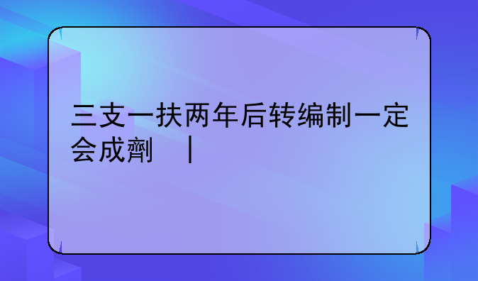 三支一扶两年后转编制一定会成功吗~三支一扶两年后转编制是什么编制