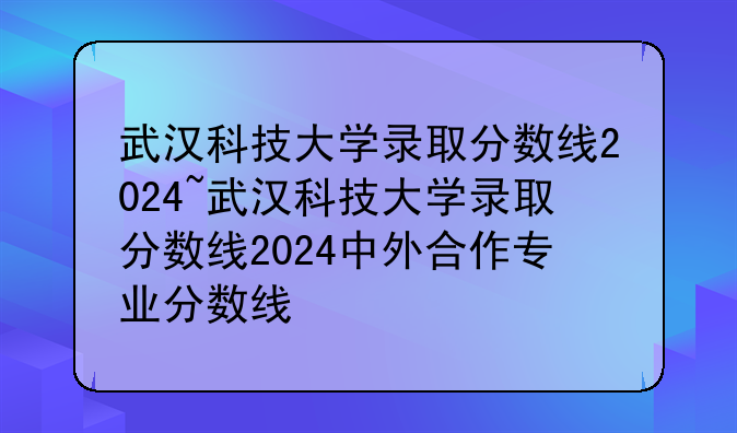 武汉科技大学录取分数线2024~武汉科技大学录取分数线2024中外合作专业分数线