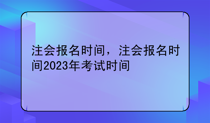 注会报名时间，注会报名时间2023年考试时间