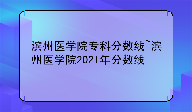 滨州医学院专科分数线~滨州医学院2021年分数线