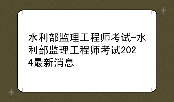 水利部监理工程师考试-水利部监理工程师考试2024最新消息