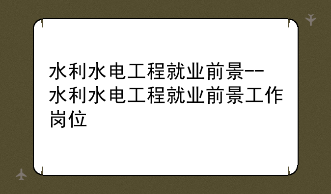水利水电工程就业前景--水利水电工程就业前景工作岗位