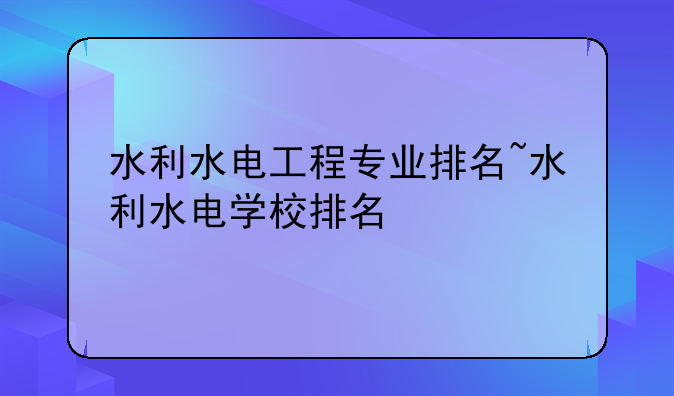水利水电工程专业排名~水利水电学校排名