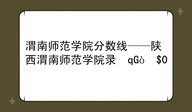 渭南师范学院分数线——陕西渭南师范学院录取分数线