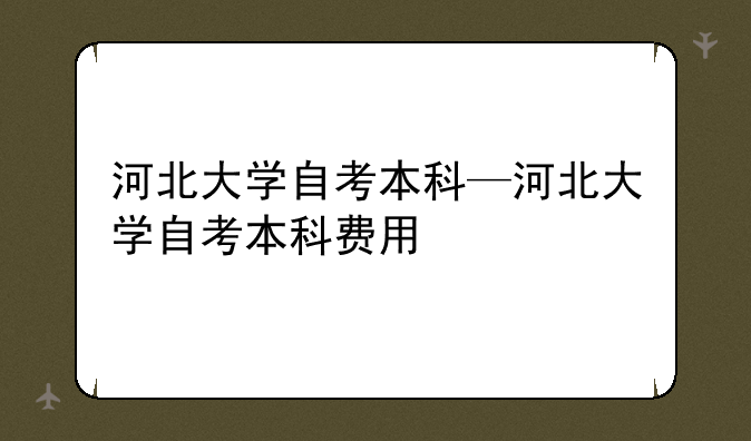 河北大学自考本科—河北大学自考本科费用