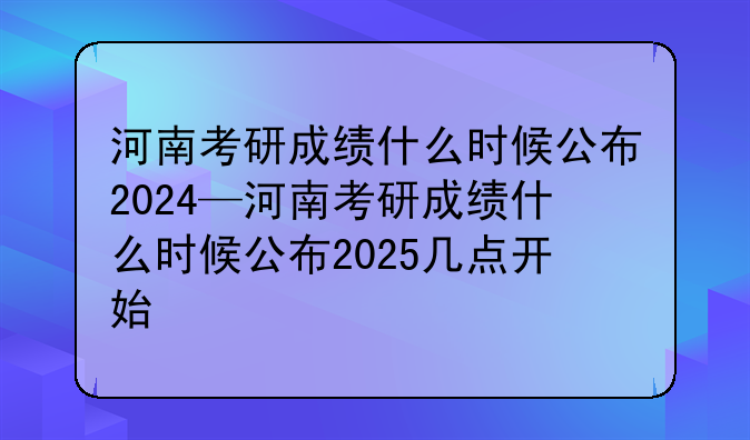 河南考研成绩什么时候公布2024—河南考研成绩什么时候公布2025几点开始