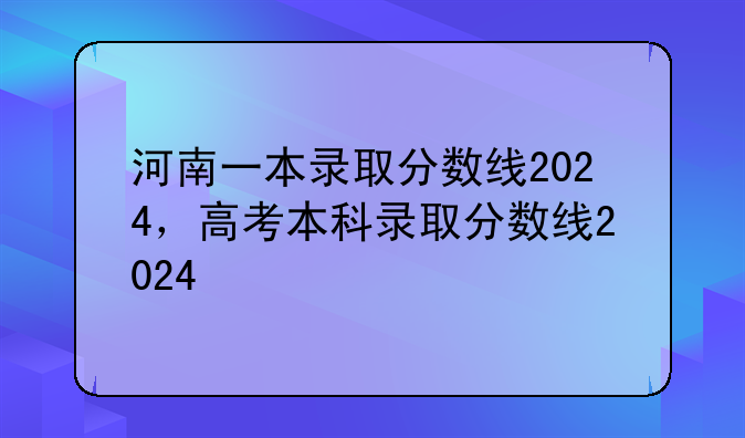 河南一本录取分数线2024，高考本科录取分数线2024