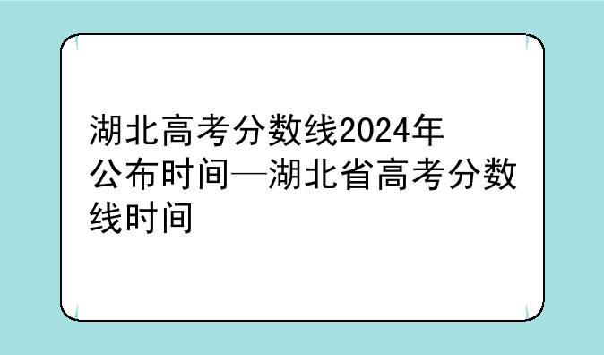 湖北高考分数线2024年公布时间—湖北省高考分数线时间