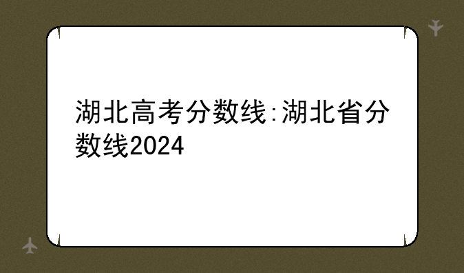 湖北高考分数线:湖北省分数线2024